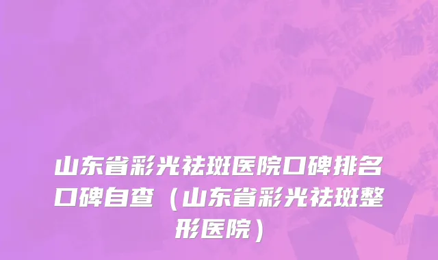 山东省彩光祛斑医院口碑排名口碑自查（山东省彩光祛斑整形医院）