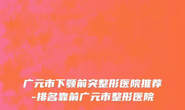 广元市下颚前突整形医院推荐-排名靠前广元市整形医院