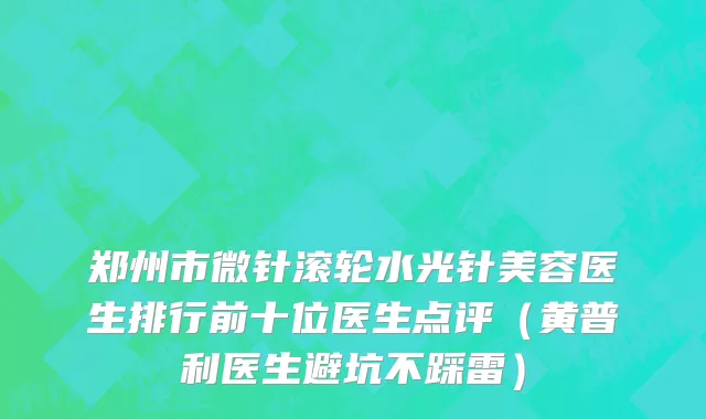郑州市微针滚轮水光针美容医生排行前十位医生点评（黄普利医生避坑不踩雷）