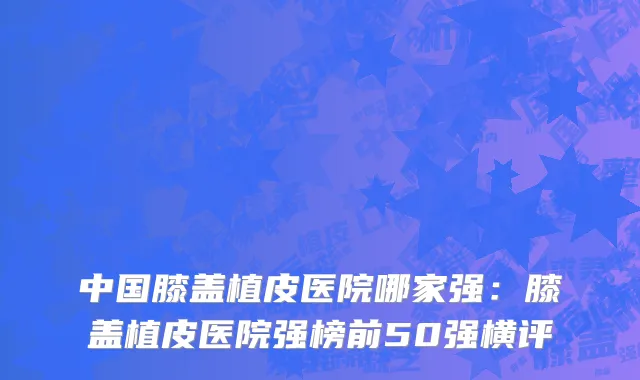 中国膝盖植皮医院哪家强：膝盖植皮医院强榜前50强横评