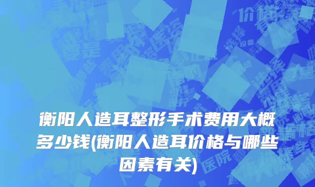 衡阳人造耳整形手术费用大概多少钱(衡阳人造耳价格与哪些因素有关)