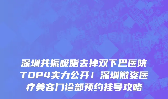深圳共振吸脂去掉双下巴医院TOP4实力公开!深圳微姿医疗美容门诊部预约挂号攻略