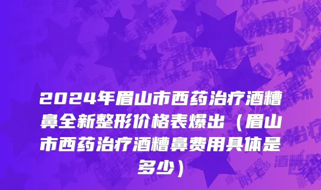 2024年眉山市西药治疗酒糟鼻全新整形价格表爆出（眉山市西药治疗酒糟鼻费用具体是多少）