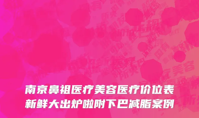 南京鼻祖医疗美容医疗价位表新鲜大出炉啦附下巴减脂案例