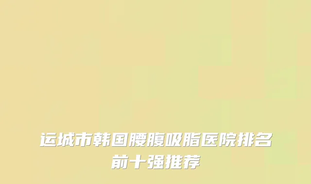 运城市韩国腰腹吸脂医院排名前十强推荐
