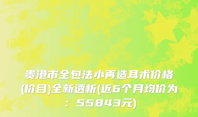 贵港市全包法小再造耳术价格(价目)全新透析(近6个月均价为：55843元)