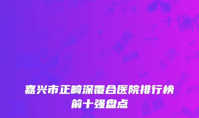 嘉兴市正畸深覆合医院排行榜前十强盘点