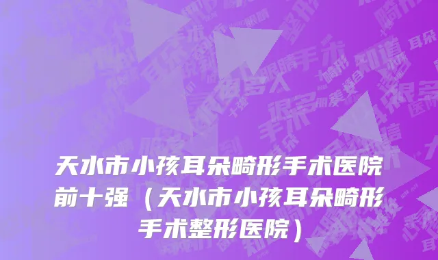 天水市小孩耳朵畸形手术医院前十强（天水市小孩耳朵畸形手术整形医院）