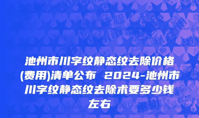 池州市川字纹静态纹去除价格(费用)清单公布 2024-池州市川字纹静态纹去除术要多少钱左右
