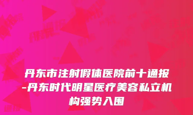 丹东市注射假体医院前十通报-丹东时代明星医疗美容私立机构强势入围