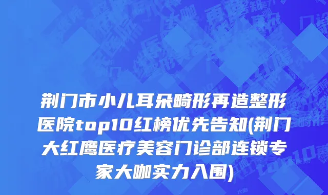 荆门市小儿耳朵畸形再造整形医院top10红榜优先告知(荆门大红鹰医疗美容门诊部连锁专家大咖实力入围)
