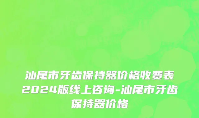 汕尾市牙齿保持器价格收费表2024版线上咨询-汕尾市牙齿保持器价格