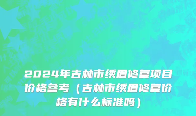 2024年吉林市绣眉修复项目价格参考（吉林市绣眉修复价格有什么标准吗）