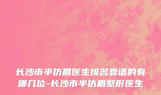 长沙市半仿眉医生排名靠谱的有哪几位-长沙市半仿眉整形医生