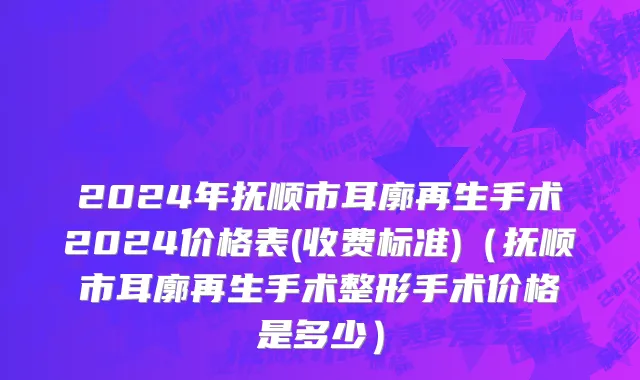 2024年抚顺市耳廓再生手术2024价格表(收费标准)（抚顺市耳廓再生手术整形手术价格是多少）