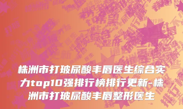 株洲市打玻尿酸丰唇医生综合实力top10强排行榜排行更新-株洲市打玻尿酸丰唇整形医生