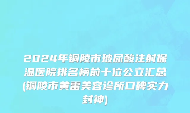 2024年铜陵市玻尿酸注射保湿医院排名榜前十位公立汇总(铜陵市黄雷美容诊所口碑实力封神)