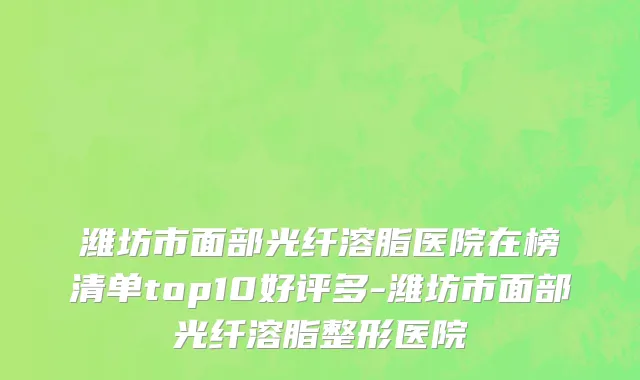 潍坊市面部光纤溶脂医院在榜清单top10好评多-潍坊市面部光纤溶脂整形医院