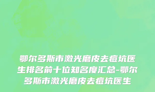 鄂尔多斯市激光磨皮去痘坑医生排名前十位知名度汇总-鄂尔多斯市激光磨皮去痘坑医生