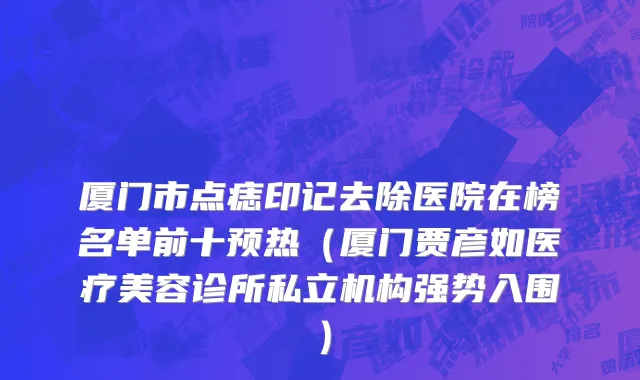 厦门市点痣印记去除医院在榜名单前十预热（厦门贾彦如医疗美容诊所私立机构强势入围）