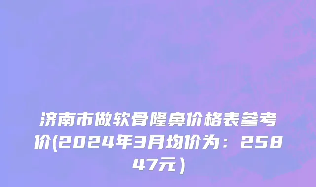 济南市做软骨隆鼻价格表参考价(2024年3月均价为：25847元）