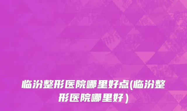 临汾整形医院哪里好点(临汾整形医院哪里好）