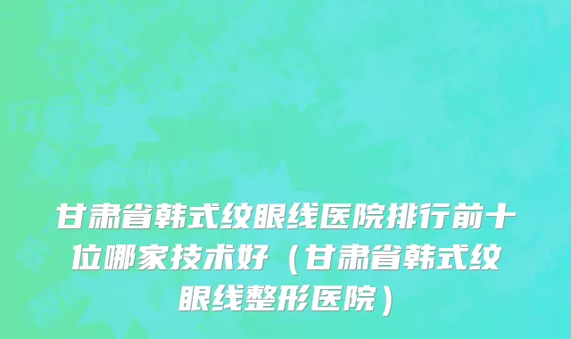 甘肃省韩式纹眼线医院排行前十位哪家技术好（甘肃省韩式纹眼线整形医院）