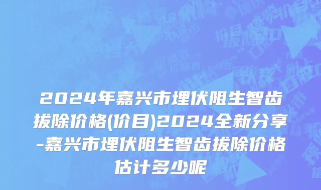 2024年嘉兴市埋伏阻生智齿拔除价格(价目)2024全新分享-嘉兴市埋伏阻生智齿拔除价格估计多少呢