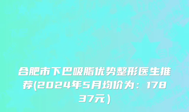合肥市下巴吸脂优势整形医生推荐(2024年5月均价为：17837元）