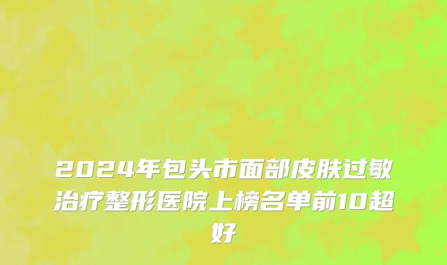 2024年包头市面部皮肤过敏治疗整形医院上榜名单前10超好