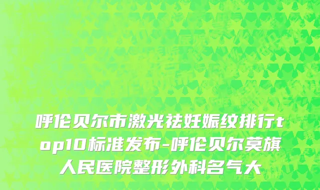 呼伦贝尔市激光祛妊娠纹排行top10标准发布-呼伦贝尔莫旗人民医院整形外科名气大