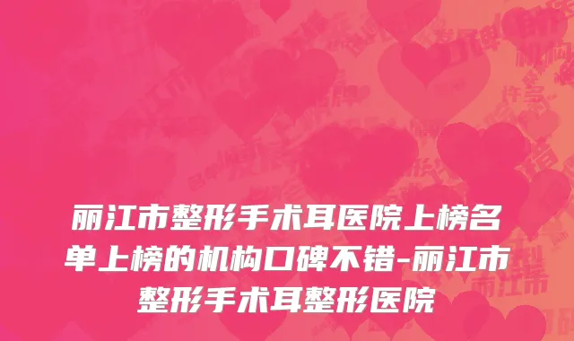 丽江市整形手术耳医院上榜名单上榜的机构口碑不错-丽江市整形手术耳整形医院