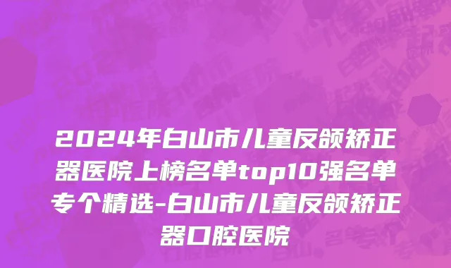 2024年白山市儿童反颌矫正器医院上榜名单top10强名单专个精选-白山市儿童反颌矫正器口腔医院
