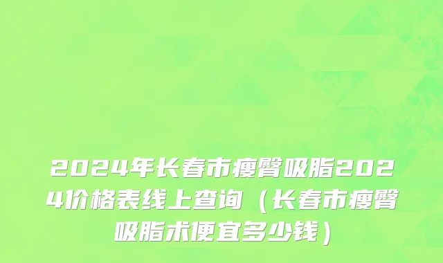 2024年长春市瘦臀吸脂2024价格表线上查询（长春市瘦臀吸脂术便宜多少钱）