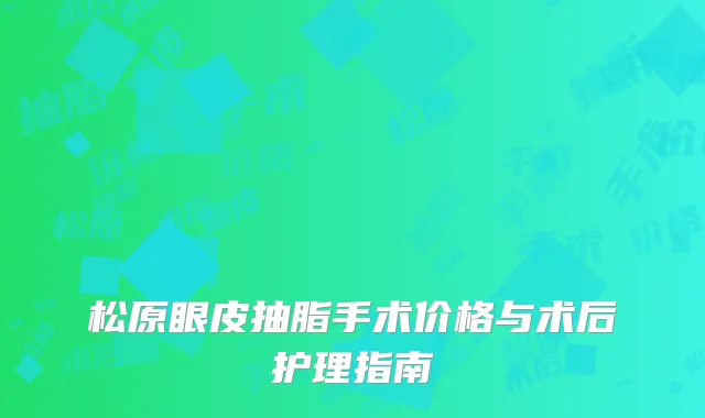 松原眼皮抽脂手术价格与术后护理指南