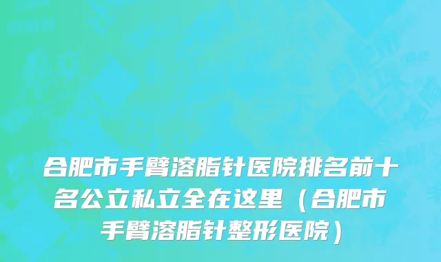合肥市手臂溶脂针医院排名前十名公立私立全在这里（合肥市手臂溶脂针整形医院）