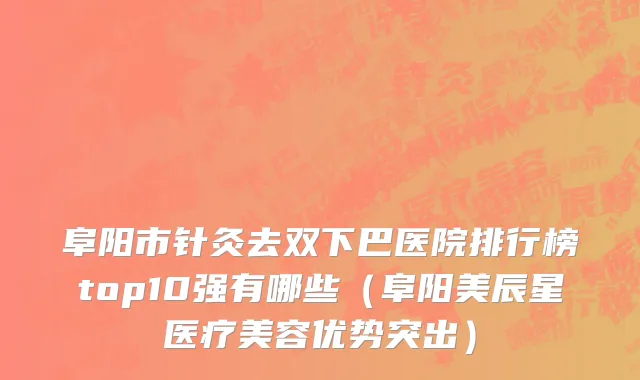 阜阳市针灸去双下巴医院排行榜top10强有哪些（阜阳美辰星医疗美容优势突出）