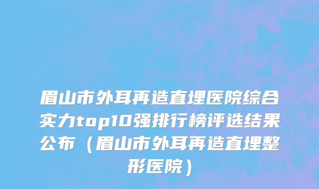 眉山市外耳再造直埋医院综合实力top10强排行榜评选结果公布（眉山市外耳再造直埋整形医院）