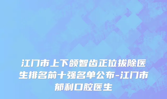 江门市上下颌智齿正位拔除医生排名前十强名单公布-江门市郁利口腔医生