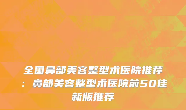 全国鼻部美容整型术医院推荐：鼻部美容整型术医院前50佳新版推荐