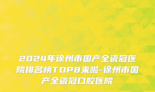 2024年徐州市国产全瓷冠医院排名榜TOP8来啦-徐州市国产全瓷冠口腔医院