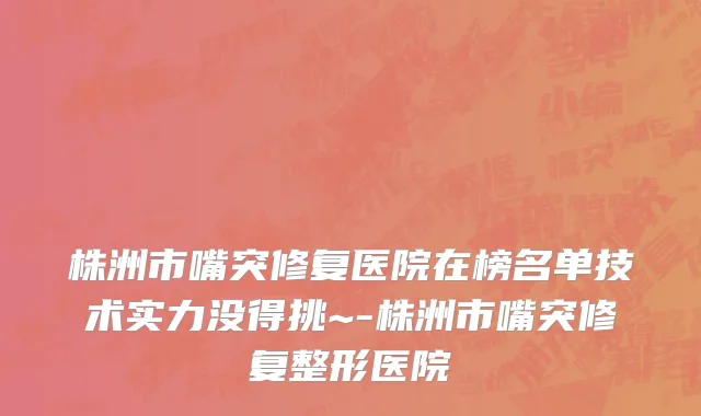 株洲市嘴突修复医院在榜名单技术实力没得挑~-株洲市嘴突修复整形医院