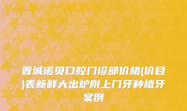 晋城诺贝口腔门诊部价格(价目)表新鲜大出炉附上门牙种植牙案例