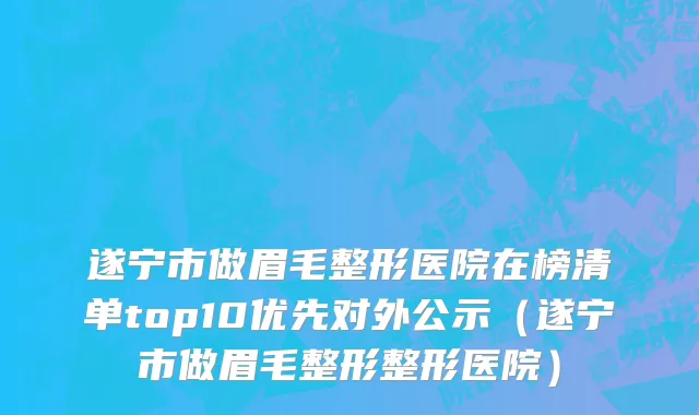 遂宁市做眉毛整形医院在榜清单top10优先对外公示（遂宁市做眉毛整形整形医院）