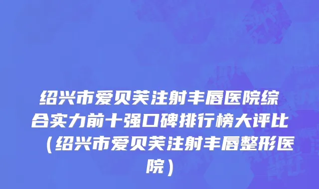 绍兴市爱贝芙注射丰唇医院综合实力前十强口碑排行榜大评比（绍兴市爱贝芙注射丰唇整形医院）