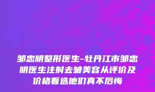 邹忠明整形医生-牡丹江市邹忠明医生注射去皱美容从评价及价格看选他们真不后悔