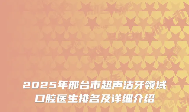 2025年邢台市超声洁牙领域口腔医生排名及详细介绍