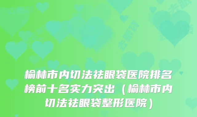 榆林市内切法祛眼袋医院排名榜前十名实力突出（榆林市内切法祛眼袋整形医院）