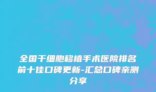全国干细胞移植手术医院排名前十佳口碑更新-汇总口碑亲测分享