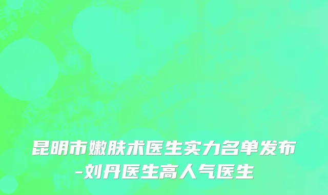 昆明市嫩肤术医生实力名单发布-刘丹医生高人气医生